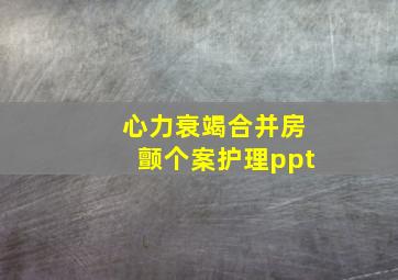 心力衰竭合并房颤个案护理ppt