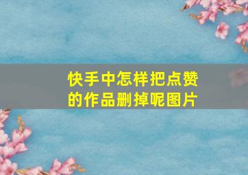 快手中怎样把点赞的作品删掉呢图片