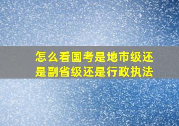 怎么看国考是地市级还是副省级还是行政执法