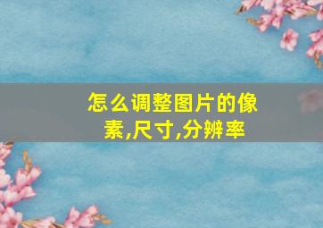 怎么调整图片的像素,尺寸,分辨率