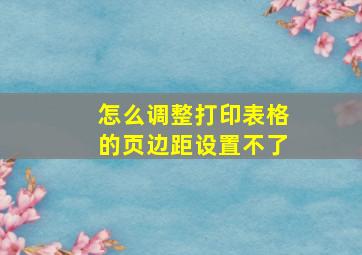 怎么调整打印表格的页边距设置不了