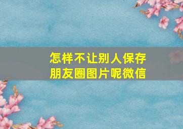 怎样不让别人保存朋友圈图片呢微信