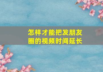 怎样才能把发朋友圈的视频时间延长