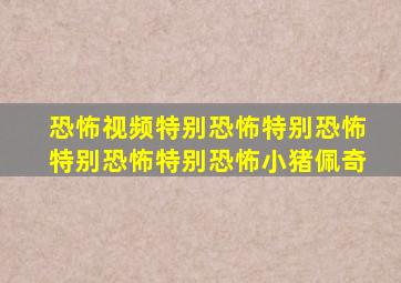 恐怖视频特别恐怖特别恐怖特别恐怖特别恐怖小猪佩奇