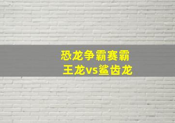 恐龙争霸赛霸王龙vs鲨齿龙