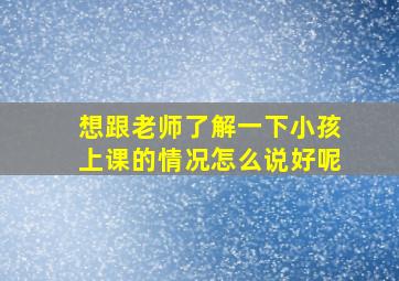 想跟老师了解一下小孩上课的情况怎么说好呢