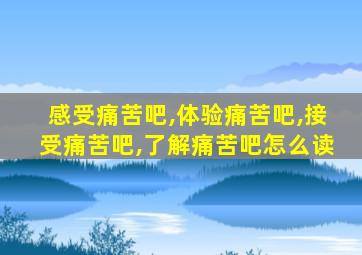 感受痛苦吧,体验痛苦吧,接受痛苦吧,了解痛苦吧怎么读