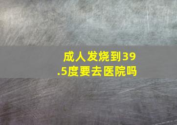 成人发烧到39.5度要去医院吗