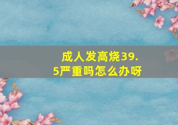 成人发高烧39.5严重吗怎么办呀