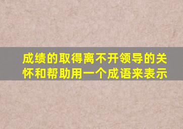 成绩的取得离不开领导的关怀和帮助用一个成语来表示