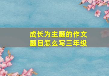 成长为主题的作文题目怎么写三年级