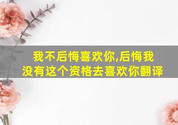 我不后悔喜欢你,后悔我没有这个资格去喜欢你翻译