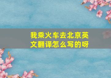 我乘火车去北京英文翻译怎么写的呀