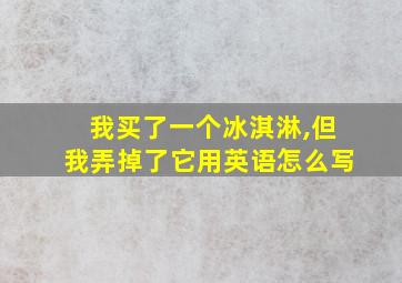 我买了一个冰淇淋,但我弄掉了它用英语怎么写