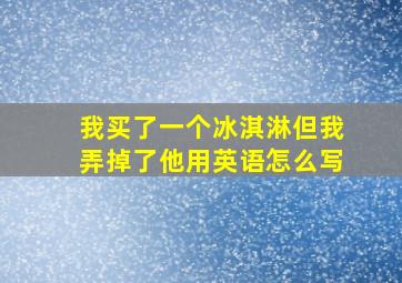 我买了一个冰淇淋但我弄掉了他用英语怎么写