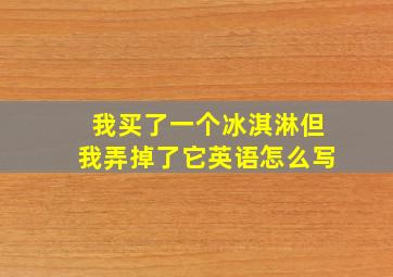 我买了一个冰淇淋但我弄掉了它英语怎么写