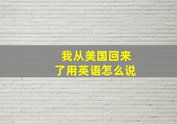 我从美国回来了用英语怎么说