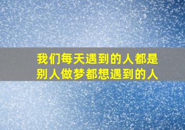 我们每天遇到的人都是别人做梦都想遇到的人