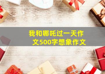 我和哪吒过一天作文500字想象作文