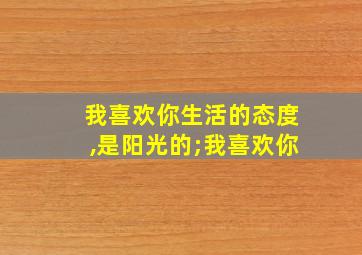 我喜欢你生活的态度,是阳光的;我喜欢你