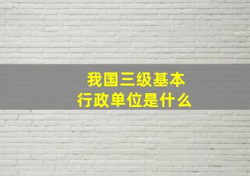 我国三级基本行政单位是什么