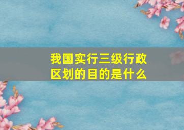 我国实行三级行政区划的目的是什么