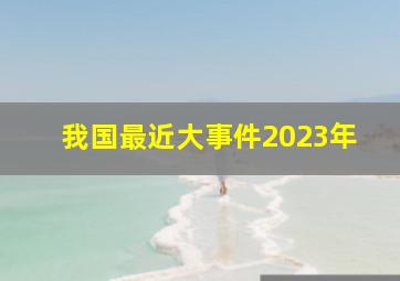 我国最近大事件2023年