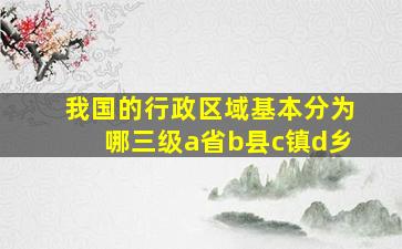 我国的行政区域基本分为哪三级a省b县c镇d乡