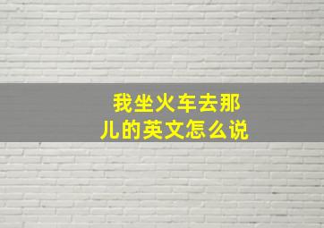 我坐火车去那儿的英文怎么说