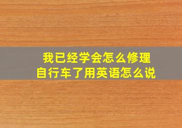 我已经学会怎么修理自行车了用英语怎么说