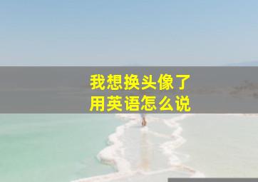 我想换头像了用英语怎么说