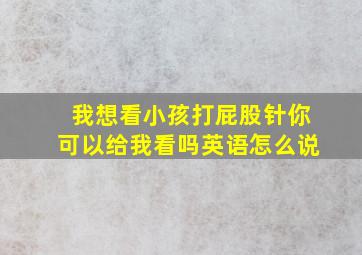 我想看小孩打屁股针你可以给我看吗英语怎么说