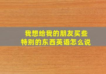 我想给我的朋友买些特别的东西英语怎么说