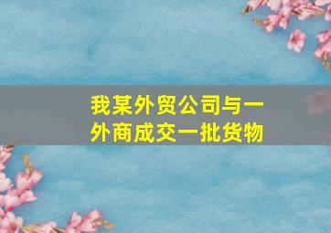 我某外贸公司与一外商成交一批货物