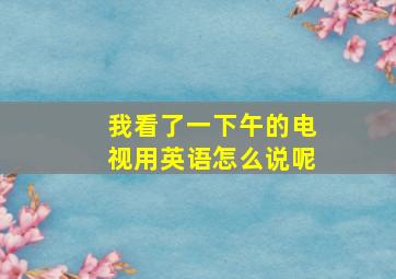 我看了一下午的电视用英语怎么说呢