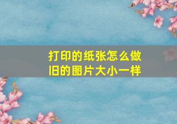 打印的纸张怎么做旧的图片大小一样