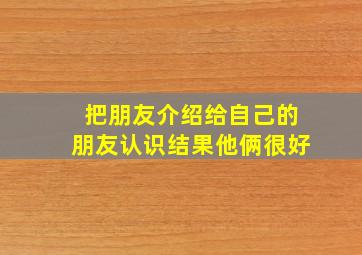 把朋友介绍给自己的朋友认识结果他俩很好