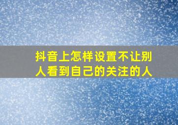 抖音上怎样设置不让别人看到自己的关注的人