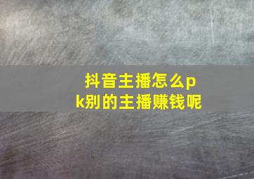 抖音主播怎么pk别的主播赚钱呢