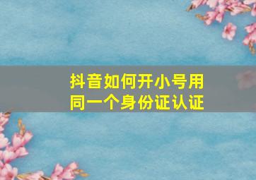 抖音如何开小号用同一个身份证认证