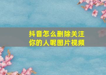 抖音怎么删除关注你的人呢图片视频