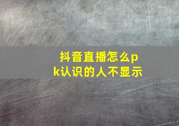 抖音直播怎么pk认识的人不显示