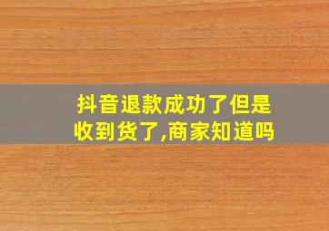 抖音退款成功了但是收到货了,商家知道吗