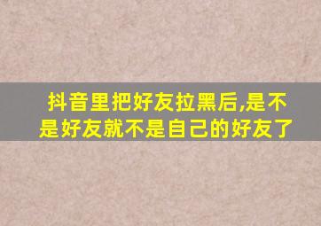 抖音里把好友拉黑后,是不是好友就不是自己的好友了