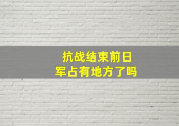 抗战结束前日军占有地方了吗