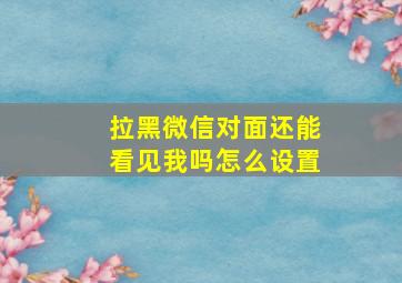 拉黑微信对面还能看见我吗怎么设置