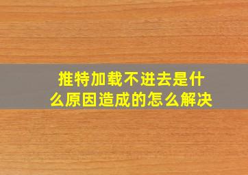 推特加载不进去是什么原因造成的怎么解决