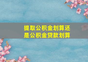 提取公积金划算还是公积金贷款划算