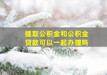 提取公积金和公积金贷款可以一起办理吗