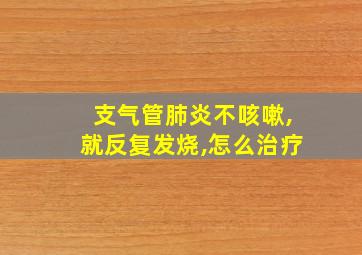 支气管肺炎不咳嗽,就反复发烧,怎么治疗